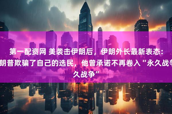 第一配资网 美袭击伊朗后，伊朗外长最新表态：特朗普欺骗了自己的选民，他曾承诺不再卷入“永久战争”