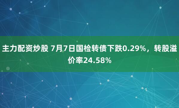 主力配资炒股 7月7日国检转债下跌0.29%，转股溢价率24.58%