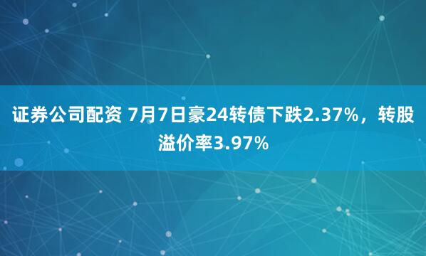 证券公司配资 7月7日豪24转债下跌2.37%，转股溢价率3.97%