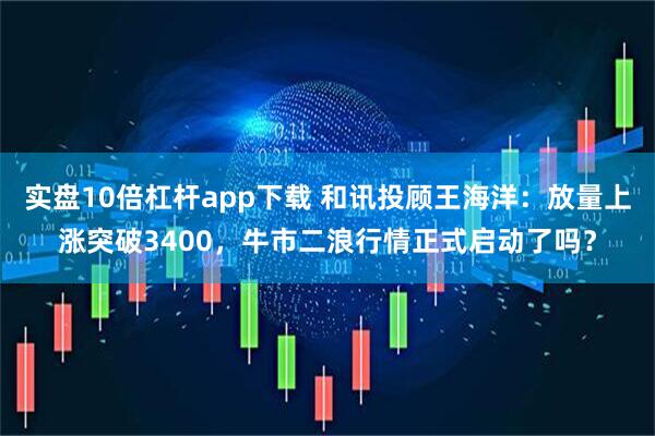 实盘10倍杠杆app下载 和讯投顾王海洋：放量上涨突破3400，牛市二浪行情正式启动了吗？