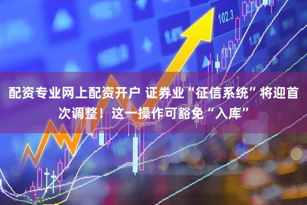 配资专业网上配资开户 证券业“征信系统”将迎首次调整！这一操作可豁免“入库”