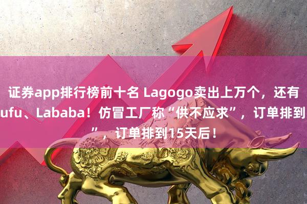 证券app排行榜前十名 Lagogo卖出上万个，还有人买Lafufu、Lababa！仿冒工厂称“供不应求”，订单排到15天后！