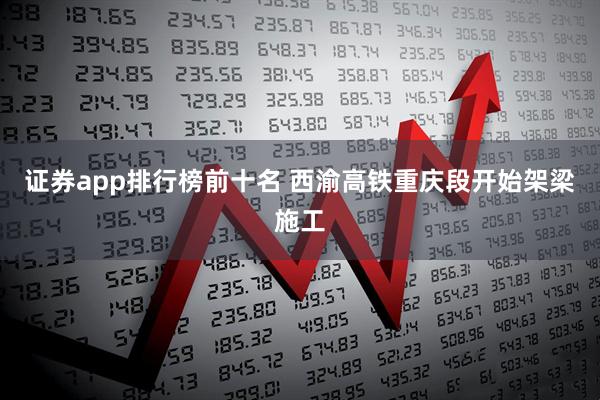 证券app排行榜前十名 西渝高铁重庆段开始架梁施工
