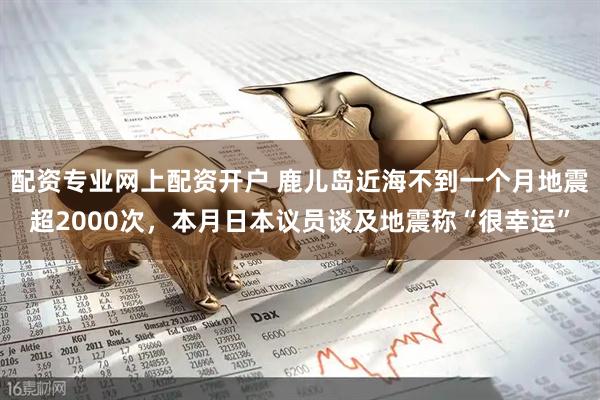 配资专业网上配资开户 鹿儿岛近海不到一个月地震超2000次，本月日本议员谈及地震称“很幸运”