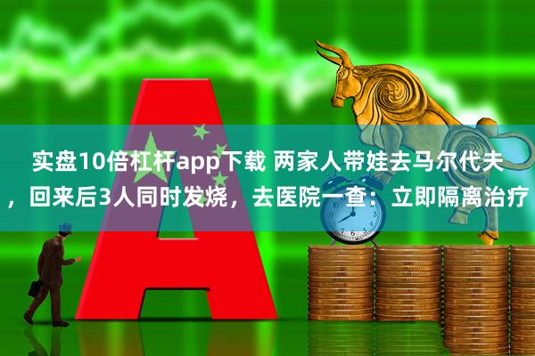 实盘10倍杠杆app下载 两家人带娃去马尔代夫，回来后3人同时发烧，去医院一查：立即隔离治疗
