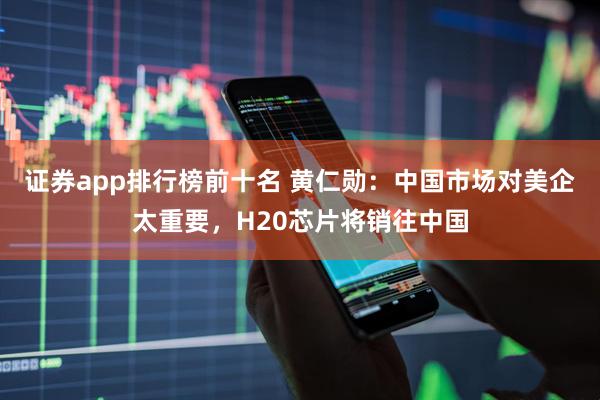 证券app排行榜前十名 黄仁勋：中国市场对美企太重要，H20芯片将销往中国