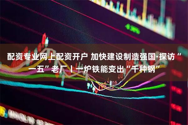 配资专业网上配资开户 加快建设制造强国·探访“一五”老厂丨一炉铁能变出“千种钢”