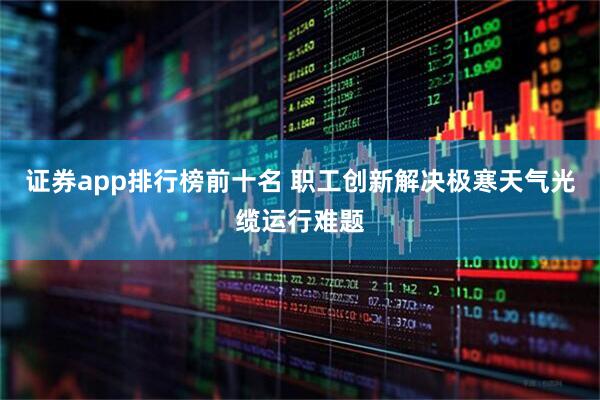 证券app排行榜前十名 职工创新解决极寒天气光缆运行难题