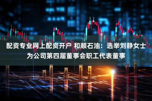 配资专业网上配资开户 和顺石油：选举刘静女士为公司第四届董事会职工代表董事