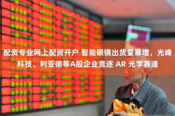 配资专业网上配资开户 智能眼镜出货量暴增，光峰科技、利亚德等A股企业竞逐 AR 光学赛道
