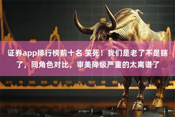 证券app排行榜前十名 笑死！我们是老了不是瞎了，同角色对比，审美降级严重的太离谱了