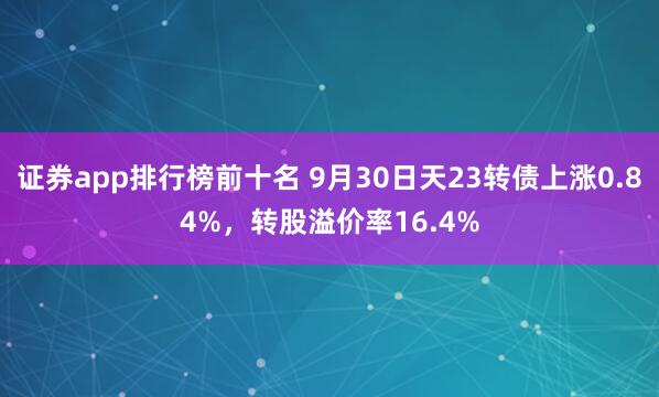 证券app排行榜前十名 9月30日天23转债上涨0.84%,转股溢价率16.4%