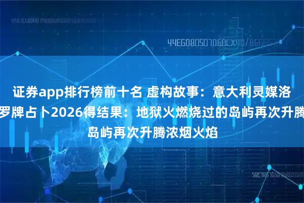 证券app排行榜前十名 虚构故事:意大利灵媒洛伦莎用塔罗牌占卜2026得结果:地狱火燃烧过的岛屿再次升腾浓烟火焰