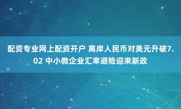 配资专业网上配资开户 离岸人民币对美元升破7.02 中小微企业汇率避险迎来新政