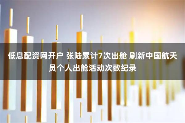 低息配资网开户 张陆累计7次出舱 刷新中国航天员个人出舱活动次数纪录