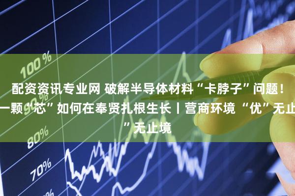 配资资讯专业网 破解半导体材料“卡脖子”问题！看一颗“芯”如何在奉贤扎根生长丨营商环境 “优”无止境
