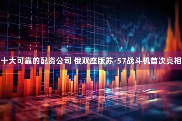 十大可靠的配资公司 俄双座版苏-57战斗机首次亮相