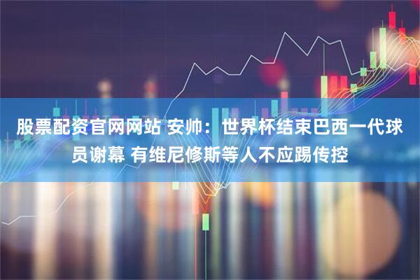 股票配资官网网站 安帅：世界杯结束巴西一代球员谢幕 有维尼修斯等人不应踢传控