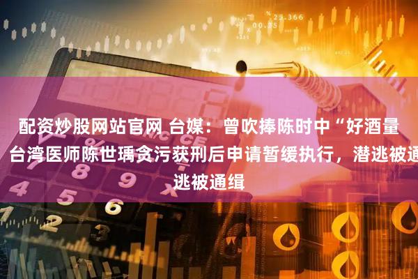 配资炒股网站官网 台媒:曾吹捧陈时中“好酒量”,台湾医师陈世瑀贪污获刑后申请暂缓执行,潜逃被通缉