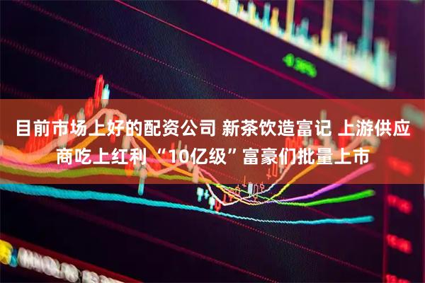 目前市场上好的配资公司 新茶饮造富记 上游供应商吃上红利 “10亿级”富豪们批量上市